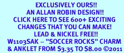 <bR>                        EXCLUSIVELY OURS!!<BR>                  AN ALLAN ROBIN DESIGN!!<BR>         CLICK HERE TO SEE 600+ EXCITING<BR>            CHANGES THAT YOU CAN MAKE!<BR>                       LEAD & NICKEL FREE!!<BR>     W1103SAK - "SOCCER ROCKS" CHARM<Br>     & ANKLET FROM $3.35 TO $8.00 2011