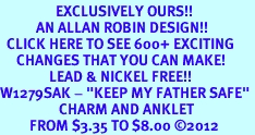 <bR>                 EXCLUSIVELY OURS!!<BR>           AN ALLAN ROBIN DESIGN!!<BR>  CLICK HERE TO SEE 600+ EXCITING<BR>     CHANGES THAT YOU CAN MAKE!<BR>               LEAD & NICKEL FREE!! <BR>W1279SAK - "KEEP MY FATHER SAFE" <BR>                  CHARM AND ANKLET <BR>         FROM $3.35 TO $8.00 �2012