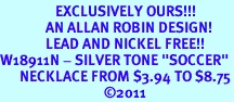 <bR>                 EXCLUSIVELY OURS!!!<Br>              AN ALLAN ROBIN DESIGN!<br>              LEAD AND NICKEL FREE!! <BR>W18911N - SILVER TONE "SOCCER"<Br>      NECKLACE FROM $3.94 TO $8.75<BR>                                &#169;2011