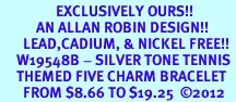 <Br>                 EXCLUSIVELY OURS!!<Br>           AN ALLAN ROBIN DESIGN!!<Br>       LEAD,CADIUM, & NICKEL FREE!! <Br>     W19548B - SILVER TONE TENNIS <BR>     THEMED FIVE CHARM BRACELET <BR>       FROM $8.66 TO $19.25  2012