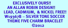 <Br>              EXCLUSIVELY OURS!!<Br>        AN ALLAN ROBIN DESIGN!!<Br>    LEAD, CADMIUM,  & NICKEL FREE!! <Br>     W19367B - SILVER TONE SOCCER <BR>        THEME FIVE CHARM BRACELET <BR>                                   �2012
