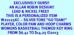 <Br>                EXCLUSIVELY OURS!! <Br>           AN ALLAN ROBIN DESIGN!! <Br>              LEAD & NICKEL FREE!! <BR>       THIS IS A PERSONALIZED ITEM <Br> W20125KC - SILVER TONE "GO TEAM!" <BR> PLAYER, COLOR PAW AND HOOP CHARMS <BR> WOMENS BASKETBALL THEMED KEY RING <BR>         FROM $6.41 TO $14.25 �2013