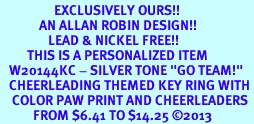 <Br>                  EXCLUSIVELY OURS!! <Br>             AN ALLAN ROBIN DESIGN!! <Br>                LEAD & NICKEL FREE!! <BR>         THIS IS A PERSONALIZED ITEM <Br>   W20144KC - SILVER TONE "GO TEAM!" <BR>   CHEERLEADING THEMED KEY RING WITH <BR>    COLOR PAW PRINT AND CHEERLEADERS <BR>           FROM $6.41 TO $14.25 2013