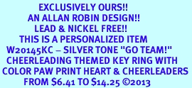 <Br>                  EXCLUSIVELY OURS!! <Br>             AN ALLAN ROBIN DESIGN!! <Br>                LEAD & NICKEL FREE!! <BR>         THIS IS A PERSONALIZED ITEM <Br>   W20145KC - SILVER TONE "GO TEAM!" <BR>   CHEERLEADING THEMED KEY RING WITH <BR> COLOR PAW PRINT HEART & CHEERLEADERS <BR>           FROM $6.41 TO $14.25 2013