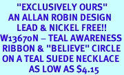 <BR>        "EXCLUSIVELY OURS"<bR>    AN ALLAN ROBIN DESIGN<Br>        LEAD & NICKEL FREE!!<Br>W13670N - TEAL AWARENESS<Br> RIBBON & "BELIEVE" CIRCLE<Br> ON A TEAL SUEDE NECKLACE<Br>              AS LOW AS $4.15