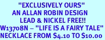 <BR>            "EXCLUSIVELY OURS"<bR>        AN ALLAN ROBIN DESIGN<Br>             LEAD & NICKEL FREE!!<Br>W13708N - "LIFE IS A FAIRY TALE"<Br>NECKLACE FROM $4.10 TO $10.00