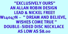 <BR>               "EXCLUSIVELY OURS"<bR>           AN ALLAN ROBIN DESIGN<Br>               LEAD & NICKEL FREE!!<br>W14047N -  " DREAM AND BELIEVE, <BR>                 WISHES COME TRUE "<br>    DOUBLE-SIDED DISC NECKLACE<Br>                   AS LOW AS $8.00