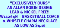 <BR>           "EXCLUSIVELY OURS"<bR>        AN ALLAN ROBIN DESIGN<Br>           LEAD & NICKEL FREE!!<Br>W14264N - BASKETBALL COACH<Br>   & WHISTLE CHARM NECKLACE<br>                AS LOW AS $4.16