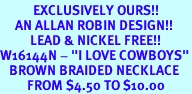 <bR>           EXCLUSIVELY OURS!!<Br>     AN ALLAN ROBIN DESIGN!!<Br>          LEAD & NICKEL FREE!!<Br>W16144N - "I LOVE COWBOYS"<Br>   BROWN BRAIDED NECKLACE<Br>         FROM $4.50 TO $10.00