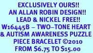 <bR>            EXCLUSIVELY OURS!!<Br>      AN ALLAN ROBIN DESIGN!!<Br>           LEAD & NICKEL FREE!!<Br> W16445B - TWO-TONE HEART<Br>& AUTISM AWARENESS PUZZLE<Br>         PIECE BRACELET &#169;2010<bR>          FROM $6.75 TO $15.00