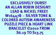<bR>            EXCLUSIVELY OURS!!<Br>      AN ALLAN ROBIN DESIGN!!<Br>            LEAD & NICKEL FREE!!<Br>      W16447B - SILVER TONE &<Br>  COLORED AUTISM AWARENESS<Br>     PUZZLE PIECE & HEART LINK<Br>          BRACELET &#169;2010 FROM<bR>                   $6.19 TO $13.75