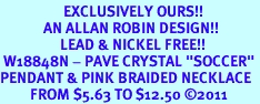 <BR>                   EXCLUSIVELY OURS!!<Br>             AN ALLAN ROBIN DESIGN!!<bR>                  LEAD & NICKEL FREE!!<Br> W18848N - PAVE CRYSTAL "SOCCER" <Br>PENDANT & PINK BRAIDED NECKLACE<Br>         FROM $5.63 TO $12.50 &#169;2011