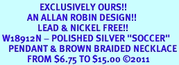 <BR>                   EXCLUSIVELY OURS!!<Br>             AN ALLAN ROBIN DESIGN!!<bR>                  LEAD & NICKEL FREE!!<Br> W18912N - POLISHED SILVER "SOCCER" <Br>    PENDANT & BROWN BRAIDED NECKLACE<Br>             FROM $6.75 TO $15.00 &#169;2011