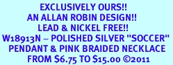 <BR>                   EXCLUSIVELY OURS!!<Br>             AN ALLAN ROBIN DESIGN!!<bR>                  LEAD & NICKEL FREE!!<Br> W18913N - POLISHED SILVER "SOCCER" <Br>    PENDANT & PINK BRAIDED NECKLACE<Br>             FROM $6.75 TO $15.00 &#169;2011