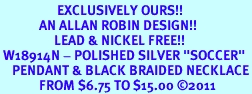 <BR>                   EXCLUSIVELY OURS!!<Br>             AN ALLAN ROBIN DESIGN!!<bR>                  LEAD & NICKEL FREE!!<Br> W18914N - POLISHED SILVER "SOCCER" <Br>    PENDANT & BLACK BRAIDED NECKLACE<Br>             FROM $6.75 TO $15.00 &#169;2011