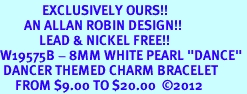 <Br>              EXCLUSIVELY OURS!!<Br>        AN ALLAN ROBIN DESIGN!!<Br>             LEAD & NICKEL FREE!! <Br>W19575B - 8MM WHITE PEARL "DANCE" <BR> DANCER THEMED CHARM BRACELET  <BR>     FROM $9.00 TO $20.00  2012