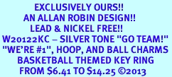 <Br>                EXCLUSIVELY OURS!! <Br>           AN ALLAN ROBIN DESIGN!! <Br>              LEAD & NICKEL FREE!! <BR> W20122KC - SILVER TONE "GO TEAM!" <BR> "WE'RE #1", HOOP, AND BALL CHARMS <BR>        BASKETBALL THEMED KEY RING <BR>         FROM $6.41 TO $14.25 �2013