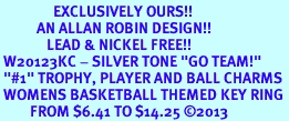 <Br>                EXCLUSIVELY OURS!! <Br>           AN ALLAN ROBIN DESIGN!! <Br>              LEAD & NICKEL FREE!! <BR> W20123KC - SILVER TONE "GO TEAM!" <BR> "#1" TROPHY, PLAYER AND BALL CHARMS <BR> WOMENS BASKETBALL THEMED KEY RING <BR>         FROM $6.41 TO $14.25 �2013