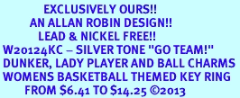 <Br>                EXCLUSIVELY OURS!! <Br>           AN ALLAN ROBIN DESIGN!! <Br>              LEAD & NICKEL FREE!! <BR> W20124KC - SILVER TONE "GO TEAM!" <BR> DUNKER, LADY PLAYER AND BALL CHARMS <BR> WOMENS BASKETBALL THEMED KEY RING <BR>         FROM $6.41 TO $14.25 �2013