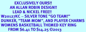 <Br>                EXCLUSIVELY OURS!! <Br>           AN ALLAN ROBIN DESIGN!! <Br>              LEAD & NICKEL FREE!! <BR> W20127KC - SILVER TONE "GO TEAM!" <BR> DUNKER, "TEAM MOM", AND PLAYER CHARMS <BR> WOMENS BASKETBALL THEMED KEY RING <BR>         FROM $6.41 TO $14.25 �2013
