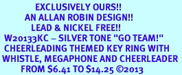 <Br>                 EXCLUSIVELY OURS!! <Br>            AN ALLAN ROBIN DESIGN!! <Br>               LEAD & NICKEL FREE!! <BR>  W20133KC - SILVER TONE "GO TEAM!" <BR>  CHEERLEADING THEMED KEY RING WITH <BR> WHISTLE, MEGAPHONE AND CHEERLEADER <BR>          FROM $6.41 TO $14.25 2013