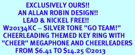 <Br>                 EXCLUSIVELY OURS!! <Br>            AN ALLAN ROBIN DESIGN!! <Br>               LEAD & NICKEL FREE!! <BR>  W20134KC - SILVER TONE "GO TEAM!" <BR>  CHEERLEADING THEMED KEY RING WITH <BR> "CHEER" MEGAPHONE AND CHEERLEADERS <BR>          FROM $6.41 TO $14.25 2013