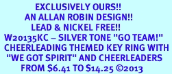 <Br>                 EXCLUSIVELY OURS!! <Br>            AN ALLAN ROBIN DESIGN!! <Br>               LEAD & NICKEL FREE!! <BR>  W20135KC - SILVER TONE "GO TEAM!" <BR>  CHEERLEADING THEMED KEY RING WITH <BR>   "WE GOT SPIRIT" AND CHEERLEADERS <BR>          FROM $6.41 TO $14.25 2013