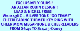 <Br>                  EXCLUSIVELY OURS!! <Br>             AN ALLAN ROBIN DESIGN!! <Br>                LEAD & NICKEL FREE!! <BR>   W20143KC - SILVER TONE "GO TEAM!" <BR>   CHEERLEADING THEMED KEY RING WITH <BR> CHEER MOM MEGAPHONE & CHEERLEADERS <BR>           FROM $6.41 TO $14.25 2013