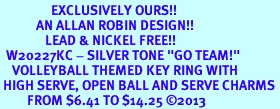 <Br>                 EXCLUSIVELY OURS!! <Br>            AN ALLAN ROBIN DESIGN!! <Br>               LEAD & NICKEL FREE!! <BR>  W20227KC - SILVER TONE "GO TEAM!" <BR>    VOLLEYBALL THEMED KEY RING WITH <BR> HIGH SERVE, OPEN BALL AND SERVE CHARMS <BR>         FROM $6.41 TO $14.25 2013
