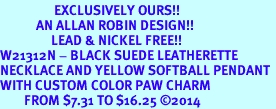 <Br>                  EXCLUSIVELY OURS!!<Br>            AN ALLAN ROBIN DESIGN!!<Br>                 LEAD & NICKEL FREE!! <Br>W21312N - BLACK SUEDE LEATHERETTE <BR>NECKLACE AND YELLOW SOFTBALL PENDANT <BR>WITH CUSTOM COLOR PAW CHARM <BR>        FROM $7.31 TO $16.25 2014