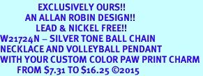 <Br>                  EXCLUSIVELY OURS!!<Br>            AN ALLAN ROBIN DESIGN!!<Br>                 LEAD & NICKEL FREE!! <Br>W21724N - SILVER TONE BALL CHAIN <BR>NECKLACE AND VOLLEYBALL PENDANT <BR>WITH YOUR CUSTOM COLOR PAW PRINT CHARM <BR>        FROM $7.31 TO $16.25 2015