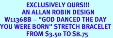 <Br>                  EXCLUSIVELY OURS!!!<Br>               AN ALLAN ROBIN DESIGN<br>   W11368B - "GOD DANCED THE DAY<Br>YOU WERE BORN" STRETCH BRACELET<Br>                  FROM $3.50 TO $8.75