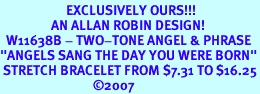 <Br>                      EXCLUSIVELY OURS!!!<Br>                 AN ALLAN ROBIN DESIGN! <br>  W11638B - TWO-TONE ANGEL & PHRASE<br>"ANGELS SANG THE DAY YOU WERE BORN"<br> STRETCH BRACELET FROM $7.31 TO $16.25<BR>                               2007
