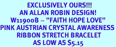 <Br>                  EXCLUSIVELY OURS!!!<Br>             AN ALLAN ROBIN DESIGN!<BR>       W11900B - "FAITH HOPE LOVE"<Br>PINK AUSTRIAN CRYSTAL AWARENESS<br>           RIBBON STRETCH BRACELET<Br>                      AS LOW AS $5.15