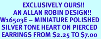 <Br>               EXCLUSIVELY OURS!!<Br>         AN ALLAN ROBIN DESIGN!!<Br>W16503E - MINIATURE POLISHED<Br> SILVER TONE HEART ON PIERCED<Br> EARRINGS FROM $2.25 TO $7.00