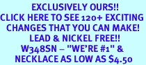<bR>               EXCLUSIVELY OURS!!<BR>CLICK HERE TO SEE 120+ EXCITING<BR>   CHANGES THAT YOU CAN MAKE!<BR>              LEAD & NICKEL FREE!!<BR>          W348SN - "WE'RE #1" &<BR>       NECKLACE AS LOW AS $4.50