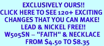 <bR>               EXCLUSIVELY OURS!!<BR>CLICK HERE TO SEE 120+ EXCITING<BR>   CHANGES THAT YOU CAN MAKE!<BR>              LEAD & NICKEL FREE!!<BR>   W505SN - "FAITH" & NECKLACE<BR>                 FROM $4.50 TO $8.35