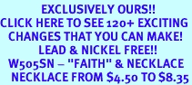 <bR>               EXCLUSIVELY OURS!!<BR>CLICK HERE TO SEE 120+ EXCITING<BR>   CHANGES THAT YOU CAN MAKE!<BR>              LEAD & NICKEL FREE!!<BR>   W505SN - "FAITH" & NECKLACE<BR>    NECKLACE FROM $4.50 TO $8.35
