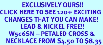 <bR> EXCLUSIVELY OURS!!<BR>CLICK HERE TO SEE 120+ EXCITING<BR> CHANGES THAT YOU CAN MAKE!<BR> LEAD & NICKEL FREE!!<BR> W506SN - PETALED CROSS &<BR> NECKLACE FROM $4.50 TO $8.35