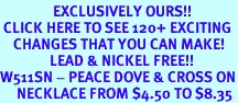 <bR>                EXCLUSIVELY OURS!!<BR> CLICK HERE TO SEE 120+ EXCITING<BR>    CHANGES THAT YOU CAN MAKE!<BR>               LEAD & NICKEL FREE!!<BR>W511SN - PEACE DOVE & CROSS ON<BR>     NECKLACE FROM $4.50 TO $8.35