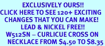 <bR>               EXCLUSIVELY OURS!!<BR>CLICK HERE TO SEE 120+ EXCITING<BR>   CHANGES THAT YOU CAN MAKE!<BR>              LEAD & NICKEL FREE!!<BR>    W512SN - CURLICUE CROSS ON<BR>     NECKLACE FROM $4.50 TO $8.35