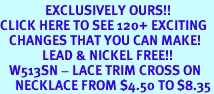 <bR>               EXCLUSIVELY OURS!!<BR>CLICK HERE TO SEE 120+ EXCITING<BR>   CHANGES THAT YOU CAN MAKE!<BR>              LEAD & NICKEL FREE!!<BR>   W513SN - LACE TRIM CROSS ON<BR>     NECKLACE FROM $4.50 TO $8.35