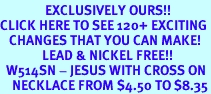 <bR>               EXCLUSIVELY OURS!!<BR>CLICK HERE TO SEE 120+ EXCITING<BR>   CHANGES THAT YOU CAN MAKE!<BR>              LEAD & NICKEL FREE!!<BR>  W514SN - JESUS WITH CROSS ON<BR>    NECKLACE FROM $4.50 TO $8.35