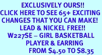 <bR>              EXCLUSIVELY OURS!!<BR>CLICK HERE TO SEE 65+ EXCITING<BR> CHANGES THAT YOU CAN MAKE!<BR>             LEAD & NICKEL FREE!!<BR>     W227SE - GIRL BASKETBALL<Br>                 PLAYER & EARRING<br>                   FROM $4.50 TO $8.35