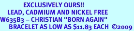 <bR>                EXCLUSIVELY OURS!!<Br>     LEAD, CADMIUM AND NICKEL FREE<BR>W635B3 - CHRISTIAN "BORN AGAIN"<Br>      BRACELET AS LOW AS $11.83 EACH  2009