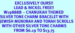 <bR>                EXCLUSIVELY OURS!!<Br>               LEAD & NICKEL FREE!!<BR>    W19888B - CHANUKAH THEMED <Br>SILVER TONE CHARM BRACELET WITH <BR>JEWISH MENORAH AND TORAH SCROLLS <BR>  WITH OTHER SILVER TONE CHARMS <BR>               FROM $6.19 TO $13.75