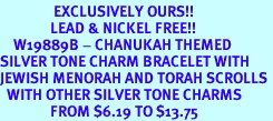 <bR>                EXCLUSIVELY OURS!!<Br>               LEAD & NICKEL FREE!!<BR>    W19889B - CHANUKAH THEMED <Br>SILVER TONE CHARM BRACELET WITH <BR>JEWISH MENORAH AND TORAH SCROLLS <BR>  WITH OTHER SILVER TONE CHARMS <BR>               FROM $6.19 TO $13.75
