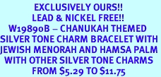<bR>                EXCLUSIVELY OURS!!<Br>               LEAD & NICKEL FREE!!<BR>    W19890B - CHANUKAH THEMED <Br>SILVER TONE CHARM BRACELET WITH <BR>JEWISH MENORAH AND HAMSA PALM <BR>  WITH OTHER SILVER TONE CHARMS <BR>               FROM $5.29 TO $11.75