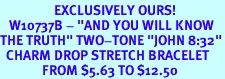 <bR>                  EXCLUSIVELY OURS!<br>   W10737B - "AND YOU WILL KNOW<Br>THE TRUTH" TWO-TONE "JOHN 8:32"<Br>  CHARM DROP STRETCH BRACELET<BR>              FROM $5.63 TO $12.50