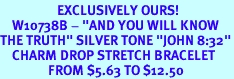 <bR>                   EXCLUSIVELY OURS!<br>    W10738B - "AND YOU WILL KNOW<Br>THE TRUTH" SILVER TONE "JOHN 8:32"<Br>    CHARM DROP STRETCH BRACELET<BR>                FROM $5.63 TO $12.50